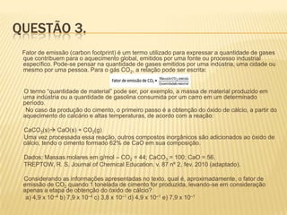 QUESTÃO 3.
Fator de emissão (carbon footprint) é um termo utilizado para expressar a quantidade de gases
que contribuem para o aquecimento global, emitidos por uma fonte ou processo industrial
específico. Pode-se pensar na quantidade de gases emitidos por uma indústria, uma cidade ou
mesmo por uma pessoa. Para o gás CO2, a relação pode ser escrita:
O termo “quantidade de material” pode ser, por exemplo, a massa de material produzido em
uma indústria ou a quantidade de gasolina consumida por um carro em um determinado
período.
No caso da produção do cimento, o primeiro passo é a obtenção do óxido de cálcio, a partir do
aquecimento do calcário e altas temperaturas, de acordo com a reação:
CaCO3(s) CaO(s) + CO2(g)
Uma vez processada essa reação, outros compostos inorgânicos são adicionados ao óxido de
cálcio, tendo o cimento formado 62% de CaO em sua composição.
Dados: Massas molares em g/mol – CO2 = 44; CaCO3 = 100; CaO = 56.
TREPTOW, R. S. Journal of Chemical Education. v. 87 nº 2, fev. 2010 (adaptado).
Considerando as informações apresentadas no texto, qual é, aproximadamente, o fator de
emissão de CO2 quando 1 tonelada de cimento for produzida, levando-se em consideração
apenas a etapa de obtenção do óxido de cálcio?
a) 4,9 x 10–4 b) 7,9 x 10–4 c) 3,8 x 10–1 d) 4,9 x 10–1 e) 7,9 x 10–1

 