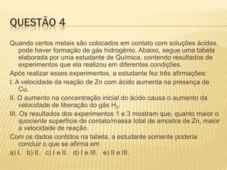 QUESTÃO 4
Quando certos metais são colocados em contato com soluções ácidas,
pode haver formação de gás hidrogênio. Abaixo, segue uma tabela
elaborada por uma estudante de Química, contendo resultados de
experimentos que ela realizou em diferentes condições.
Após realizar esses experimentos, a estudante fez três afirmações:
I. A velocidade da reação de Zn com ácido aumenta na presença de
Cu.
II. O aumento na concentração inicial do ácido causa o aumento da
velocidade de liberação do gás H2.
III. Os resultados dos experimentos 1 e 3 mostram que, quanto maior o
quociente superfície de contato/massa total de amostra de Zn, maior
a velocidade de reação.
Com os dados contidos na tabela, a estudante somente poderia
concluir o que se afirma em
a) I. b) II. c) I e II. d) I e III. e) II e III.

 