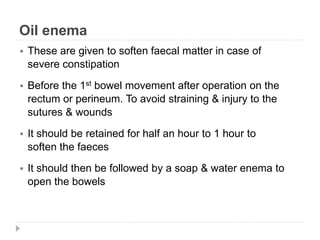 Oil enema
 These are given to soften faecal matter in case of
severe constipation
 Before the 1st bowel movement after operation on the
rectum or perineum. To avoid straining & injury to the
sutures & wounds
 It should be retained for half an hour to 1 hour to
soften the faeces
 It should then be followed by a soap & water enema to
open the bowels
 