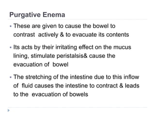 Purgative Enema
 These are given to cause the bowel to
contrast actively & to evacuate its contents
 Its acts by their irritating effect on the mucus
lining, stimulate peristalsis& cause the
evacuation of bowel
 The stretching of the intestine due to this inflow
of fluid causes the intestine to contract & leads
to the evacuation of bowels
 