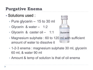 Purgative Enema
 Solutions used :
 Pure glycerin – 15 to 30 ml
 Glycerin & water – 1:2
 Glycerin & caster oil – 1:1
 Magnesium sulphate : 60 to 120 ml with sufficient
amount of water to dissolve it
 1-2-3 enema : magnesium sulphate 30 ml, glycerin
60 ml, & water 90 ml
 Amount & temp of solution is that of oil enema
 