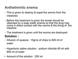 Anthelmintic enema
 This is given to destroy & expel the worms from the
intestines
 Before the treatment is given the bowel should be
cleansed by a soap water enema so that the drug may
come in direct contact with the worms & the lining of the
intestine
 The treatment is given until the worms are destroyed
Solution :
 Infusion of quassia : 15gms of chips to 600 ml of
water
 Hypertonic saline solution : sodium chloride 60 ml with
600 ml of water
 Amount of the solution : 250 ml
 