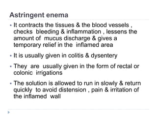 Astringent enema
 It contracts the tissues & the blood vessels ,
checks bleeding & inflammation , lessens the
amount of mucus discharge & gives a
temporary relief in the inflamed area
 It is usually given in colitis & dysentery
 They are usually given in the form of rectal or
colonic irrigations
 The solution is allowed to run in slowly & return
quickly to avoid distension , pain & irritation of
the inflamed wall
 