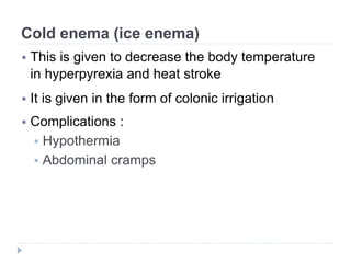 Cold enema (ice enema)
 This is given to decrease the body temperature
in hyperpyrexia and heat stroke
 It is given in the form of colonic irrigation
 Complications :
 Hypothermia
 Abdominal cramps
 