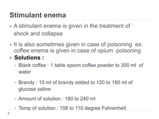 Stimulant enema
 A stimulant enema is given in the treatment of
shock and collapse
 It is also sometimes given in case of poisoning ex:
coffee enema is given in case of opium poisoning
 Solutions :
 Black coffee : 1 table spoon coffee powder to 300 ml of
water
 Brandy : 15 ml of brandy added to 120 to 180 ml of
glucose saline
 Amount of solution : 180 to 240 ml
 Temp of solution : 108 to 110 degree Fahrenheit
 