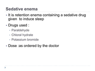 Sedative enema
 It is retention enema containing a sedative drug
given to induce sleep
 Drugs used :
 Paraldehyde
 Chloral hydrate
 Potassium bromide
 Dose :as ordered by the doctor
 