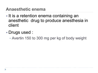 Anaesthetic enema
 It is a retention enema containing an
anesthetic drug to produce anesthesia in
client
 Drugs used :
 Avertin 150 to 300 mg per kg of body weight
 