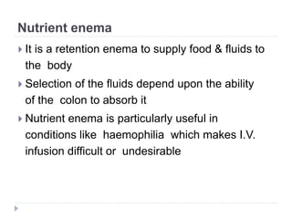 Nutrient enema
 It is a retention enema to supply food & fluids to
the body
 Selection of the fluids depend upon the ability
of the colon to absorb it
 Nutrient enema is particularly useful in
conditions like haemophilia which makes I.V.
infusion difficult or undesirable
 