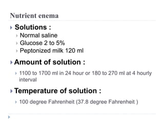 Nutrient enema
 Solutions :
 Normal saline
 Glucose 2 to 5%
 Peptonized milk 120 ml
 Amount of solution :
 1100 to 1700 ml in 24 hour or 180 to 270 ml at 4 hourly
interval
 Temperature of solution :
 100 degree Fahrenheit (37.8 degree Fahrenheit )
 