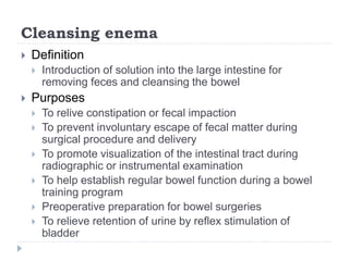 Cleansing enema
 Definition
 Introduction of solution into the large intestine for
removing feces and cleansing the bowel
 Purposes
 To relive constipation or fecal impaction
 To prevent involuntary escape of fecal matter during
surgical procedure and delivery
 To promote visualization of the intestinal tract during
radiographic or instrumental examination
 To help establish regular bowel function during a bowel
training program
 Preoperative preparation for bowel surgeries
 To relieve retention of urine by reflex stimulation of
bladder
 