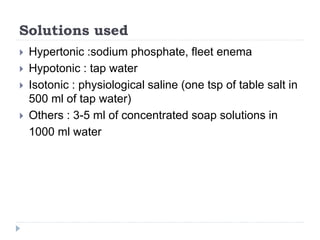 Solutions used
 Hypertonic :sodium phosphate, fleet enema
 Hypotonic : tap water
 Isotonic : physiological saline (one tsp of table salt in
500 ml of tap water)
 Others : 3-5 ml of concentrated soap solutions in
1000 ml water
 