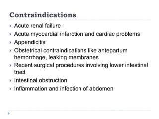 Contraindications
 Acute renal failure
 Acute myocardial infarction and cardiac problems
 Appendicitis
 Obstetrical contraindications like antepartum
hemorrhage, leaking membranes
 Recent surgical procedures involving lower intestinal
tract
 Intestinal obstruction
 Inflammation and infection of abdomen
 