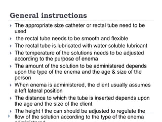 General instructions
 The appropriate size catheter or rectal tube need to be
used
 the rectal tube needs to be smooth and flexible
 The rectal tube is lubricated with water soluble lubricant
 The temperature of the solutions needs to be adjusted
according to the purpose of enema
 The amount of the solution to be administered depends
upon the type of the enema and the age & size of the
person
 When enema is administered, the client usually assumes
a left lateral position
 The distance to which the tube is inserted depends upon
the age and the size of the client
 The height f the can should be adjusted to regulate the
flow of the solution according to the type of the enema
 