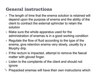 General instructions
 The length of time that the enema solution is retained will
depend upon the purpose of enema and the ability of the
client to contract the external sphincter to retain the
solution
 Make sure the whole apparatus used for the
administration of enemas is in a good working condition
 Regulate the flow of fluid according to the type of the
enema, give retention enema very slowly, usually by a
Murphy drip.
 If the rectum is impacted, attempt to remove the faecal
matter with gloved finger.
 Listen to the complaints of the client and should not
ignore
 Prepacked enemas will have their own instructions which
 
