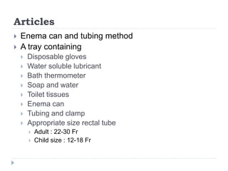 Articles
 Enema can and tubing method
 A tray containing
 Disposable gloves
 Water soluble lubricant
 Bath thermometer
 Soap and water
 Toilet tissues
 Enema can
 Tubing and clamp
 Appropriate size rectal tube
 Adult : 22-30 Fr
 Child size : 12-18 Fr
 