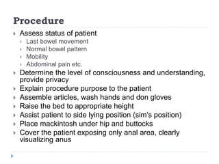 Procedure
 Assess status of patient
 Last bowel movement
 Normal bowel pattern
 Mobility
 Abdominal pain etc.
 Determine the level of consciousness and understanding,
provide privacy
 Explain procedure purpose to the patient
 Assemble articles, wash hands and don gloves
 Raise the bed to appropriate height
 Assist patient to side lying position (sim’s position)
 Place mackintosh under hip and buttocks
 Cover the patient exposing only anal area, clearly
visualizing anus
 