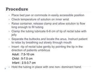 Procedure
 Place bed pan or commode in easily accessible position
 Check temperature of solution on inner wrist
 Raise container, release clamp and allow solution to flow
long enough to fill tubing
 Clamp the tubing lubricate 6-8 cm of tip of rectal tube with
jelly
 Separate the buttocks and locate the anus. Instruct patient
to relax by breathing out slowly through mouth
 Insert –tip of rectal tube gently by pointing the tip in the
direction of patients umbilicus
Adult : 7.5-10 cm
Child : 5-7.5 cm
Infant : 2.5-3.7 cm
 Hold the tubing in place with one non- dominant hand.
 