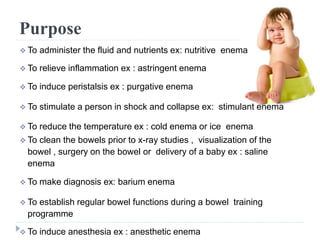 Purpose
 To administer the fluid and nutrients ex: nutritive enema
 To relieve inflammation ex : astringent enema
 To induce peristalsis ex : purgative enema
 To stimulate a person in shock and collapse ex: stimulant enema
 To reduce the temperature ex : cold enema or ice enema
 To clean the bowels prior to x-ray studies , visualization of the
bowel , surgery on the bowel or delivery of a baby ex : saline
enema
 To make diagnosis ex: barium enema
 To establish regular bowel functions during a bowel training
programme
 To induce anesthesia ex : anesthetic enema
 