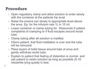 Procedure
 Open regulatory clamp and allow solution to enter slowly
with the container at the patients hip level.
 Raise the enema can slowly to appropriate level above
the anus. Eg: for the infusion rate 1L in 10 mt.
 Lower container or clamp tubing for 30seconds.If patient
complaints of cramping or if fluid escapes around rectal
tube.
 Clamp tubing after all solution is instilled.
 Inform patient, that fluid instillation is over and the tube
will be removed.
 Place layers of toilet tissue around tube at anus and
gently withdraw rectal tube.
 Explain to patient that feeling of distention is normal and
ask patient to retain solution as long as possible (5-10
mts)while lying quietly in bed.
 