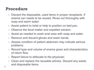 Procedure
 Discard the disposable, used items in proper receptacle. If
enema can needs to be reused. Rinse out thoroughly with
soap and warm water.
 Assist patient to toilet or help to position on bed pan.
 Observe the fecal matter and expelled solution.
 Assist as needed to wash anal area with soap and water.
 Remove and discard gloves and wash hands.
 Assess condition of patient abdomen may indicate serious
problems.
 Record type and volume of enema given and characteristics
of return flow.
 Report failure to defecate to the physician
 Clean and replace the reusable articles. Discard any waste
and disposable items.
 