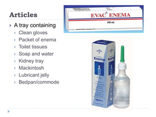 Articles
 A tray containing
 Clean gloves
 Packet of enema
 Toilet tissues
 Soap and water
 Kidney tray
 Mackintosh
 Lubricant jelly
 Bedpan/commode
 