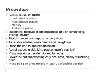 Procedure
 Assess status of patient
 Last bowel movement
 Normal bowel pattern
 Mobility
 Abdominal pain etc.
 Determine the level of consciousness and understanding,
provide privacy
 Explain procedure purpose to the patient
 Assemble articles, wash hands and don gloves
 Raise the bed to appropriate height
 Assist patient to side lying position (sim’s position)
 Place mackintosh under hip and buttocks
 Cover the patient exposing only anal area, clearly visualizing
anus
 Place bed pan or commode in easily accessible position
 