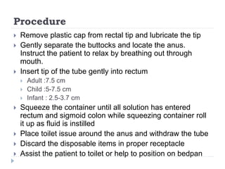 Procedure
 Remove plastic cap from rectal tip and lubricate the tip
 Gently separate the buttocks and locate the anus.
Instruct the patient to relax by breathing out through
mouth.
 Insert tip of the tube gently into rectum
 Adult :7.5 cm
 Child :5-7.5 cm
 Infant : 2.5-3.7 cm
 Squeeze the container until all solution has entered
rectum and sigmoid colon while squeezing container roll
it up as fluid is instilled
 Place toilet issue around the anus and withdraw the tube
 Discard the disposable items in proper receptacle
 Assist the patient to toilet or help to position on bedpan
 