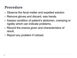 Procedure
 Observe the fecal matter and expelled solution
 Remove gloves and discard, was hands.
 Assess condition of patient’s abdomen, cramping or
rigidity which can indicate problems.
 Record the enema given and characteristics of
result.
 Report any problem if noticed.
 