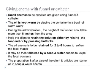 Giving enema with funnel or catheter
 Small enemas to be expelled are given using funnel &
catheter
 The oil is kept warm by placing the container in a bowl of
warm water
 During the administration , the height of the funnel should be
more than 8 inches from the anus
 Help the client to retain the solution either by raising the
foot end or by pressing buttocks
 The oil enema is to be retained for 2 to 6 hours to soften
the fecal matter
 It may be then followed by a soap & water enema to expel
the fecal contents
 The preparation & after care of the client & articles are same
as in soap & water enema
 