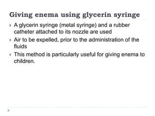 Giving enema using glycerin syringe
 A glycerin syringe (metal syringe) and a rubber
catheter attached to its nozzle are used
 Air to be expelled, prior to the administration of the
fluids
 This method is particularly useful for giving enema to
children.
 