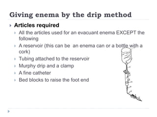 Giving enema by the drip method
 Articles required
 All the articles used for an evacuant enema EXCEPT the
following
 A reservoir (this can be an enema can or a bottle with a
cork)
 Tubing attached to the reservoir
 Murphy drip and a clamp
 A fine catheter
 Bed blocks to raise the foot end
 
