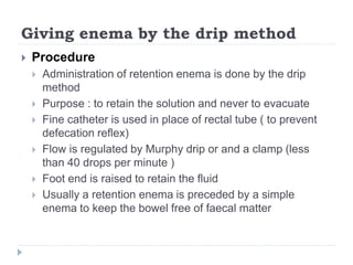 Giving enema by the drip method
 Procedure
 Administration of retention enema is done by the drip
method
 Purpose : to retain the solution and never to evacuate
 Fine catheter is used in place of rectal tube ( to prevent
defecation reflex)
 Flow is regulated by Murphy drip or and a clamp (less
than 40 drops per minute )
 Foot end is raised to retain the fluid
 Usually a retention enema is preceded by a simple
enema to keep the bowel free of faecal matter
 