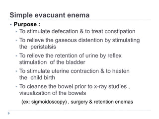 Simple evacuant enema
 Purpose :
 To stimulate defecation & to treat constipation
 To relieve the gaseous distention by stimulating
the peristalsis
 To relieve the retention of urine by reflex
stimulation of the bladder
 To stimulate uterine contraction & to hasten
the child birth
 To cleanse the bowel prior to x-ray studies ,
visualization of the bowels
(ex: sigmoidoscopy) , surgery & retention enemas
 