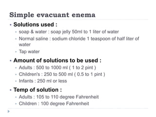 Simple evacuant enema
 Solutions used :
 soap & water : soap jelly 50ml to 1 liter of water
 Normal saline : sodium chloride 1 teaspoon of half liter of
water
 Tap water
 Amount of solutions to be used :
 Adults : 500 to 1000 ml ( 1 to 2 pint )
 Children's : 250 to 500 ml ( 0.5 to 1 pint )
 Infants : 250 ml or less
 Temp of solution :
 Adults : 105 to 110 degree Fahrenheit
 Children : 100 degree Fahrenheit
 