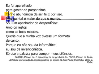 Eu fui aparelhado
para gostar de passarinhos.
Tenho abundância de ser feliz por isso.
Meu quintal é maior do que o mundo.
Sou um apanhador de desperdícios:
Amo os restos
como as boas moscas.
Queria que a minha voz tivesse um formato
de canto.
Porque eu não sou da informática:
eu sou da invencionática.
Só uso a palavra para compor meus silêncios.
        BARROS, Manoel de. O apanhador de desperdícios. In. PINTO, Manuel da Costa.
  Antologia comentada da poesia brasileira do século 21. São Paulo: Publifolha, 2006. p.
                                                                                 73-74.
 