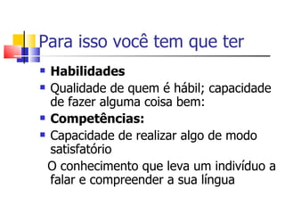 Para isso você tem que ter
 Habilidades
 Qualidade de quem é hábil; capacidade

  de fazer alguma coisa bem:
 Competências:

 Capacidade de realizar algo de modo

  satisfatório
 O conhecimento que leva um indivíduo a
  falar e compreender a sua língua
 