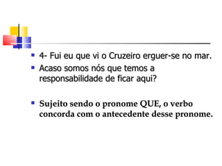    4- Fui eu que vi o Cruzeiro erguer-se no mar.
   Acaso somos nós que temos a
    responsabilidade de ficar aqui?

   Sujeito sendo o pronome QUE, o verbo
    concorda com o antecedente desse pronome.
 