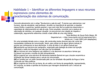Habilidade 1 – Identificar as diferentes linguagens e seus recursos
expressivos como elementos de
caracterização dos sistemas de comunicação.

Concordo plenamente com o artigo "Revolucione a sala de aula". É preciso que valorizemos o ser
humano, seja ele estudante, seja professor. Acredito na importância de aprender a respeitar
nossos limites e superá-los, quando possível, o que será mais fácil se pudermos desenvolver a
capacidade de relacionamento em sala de aula. Como arquiteta, concordo com a postura de
valorização do indivíduo, em qualquer situação: se procurarmos uma relação de respeito e
colaboração, seguramente estaremos criando a base sólida de uma vida melhor.
                                                                        Tania Bertoluci de Souza Porto Alegre, RS
                                                   Disponível em: <:http://www.kanitz.com.br/veja/cartas.htm>.
                                                                      Acesso em: 2 maio 2009 (com adaptações).
Em uma sociedade letrada como a nossa, são construídos textos diversos para dar conta das
necessidades cotidianas de comunicação. Assim, para utilizar-se de algum gênero textual, é
preciso que conheçamos os seus elementos. A carta de leitor é um gênero textual que
(A) apresenta sua estrutura por parágrafos, organizado pela tipologia da ordem da injunção
(comando) e estilo de linguagem com alto grau de formalidade.
(B) se inscreve em uma categoria cujo objetivo é o de descrever os assuntos e temas que
circularam nos jornais e revistas do país semanalmente.
(C) se organiza por uma estrutura de elementos bastante flexível em que o locutor encaminha a
ampliação dos temas tratados para o veículo de comunicação.
(D) se constitui por um estilo caracterizado pelo uso da variedade não-padrão da língua e tema
construído por fatos políticos.
(E) se organiza em torno de um tema, de um estilo e em forma de paragrafação, representando,
em conjunto, as ideias e opiniões de locutores que interagem diretamente com o veículo de
comunicação.
 
