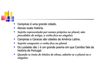    Campinas é uma grande cidade.
   Atenas exala história.
   Sujeito representado por nomes próprios no plural, não
    precedidos de artigo, o verbo fica no singular.
   Campinas e Caracas são cidades da América Latina.
   Sujeito composto: o verbo fica no plural.
   Os Lusíadas são / é um grande poema em que Camões fala da
    história de Portugal.
   Quando se trata de títulos de obras, admite-se o plural ou o
    singular.
 