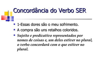 Concordância do Verbo SER

   1-Essas dores são o meu sofrimento.
   A compra são uns retalhos coloridos.
   Sujeito e predicativo representados por
    nomes de coisas e, um deles estiver no plural,
    o verbo concordará com o que estiver no
    plural.
 