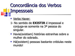 Concordância dos Verbos
Impessoais
 Verbo Haver:
1- No sentido de EXISTIR é impessoal e
  conjuga-se somente na 3ª pessoa do
  singular.
 Havia(existiam) histórias estranhas sobre a

  mulher do sobrado.
 Há(existem) pessoas bastante crédulas neste

  mundo!
 