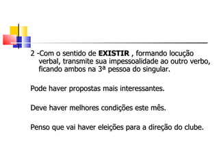 2 -Com o sentido de EXISTIR , formando locução
   verbal, transmite sua impessoalidade ao outro verbo,
   ficando ambos na 3ª pessoa do singular.

Pode haver propostas mais interessantes.

Deve haver melhores condições este mês.

Penso que vai haver eleições para a direção do clube.
 