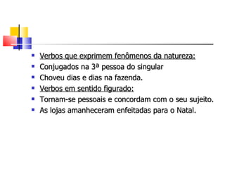    Verbos que exprimem fenômenos da natureza:
   Conjugados na 3ª pessoa do singular
   Choveu dias e dias na fazenda.
   Verbos em sentido figurado:
   Tornam-se pessoais e concordam com o seu sujeito.
   As lojas amanheceram enfeitadas para o Natal.
 