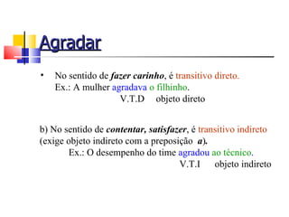Agradar
•   No sentido de fazer carinho, é transitivo direto.
    Ex.: A mulher agradava o filhinho.
                    V.T.D objeto direto


b) No sentido de contentar, satisfazer, é transitivo indireto
(exige objeto indireto com a preposição a).
       Ex.: O desempenho do time agradou ao técnico.
                                    V.T.I     objeto indireto
 