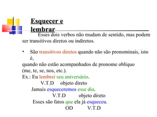 Esquecer e
    lembrar
        Esses dois verbos não mudam de sentido, mas podem
ser transitivos diretos ou indiretos.

•   São transitivos diretos quando não são pronominais, isto
    é,
quando não estão acompanhados de pronome oblíquo
(me, te, se, nos, etc.).
Ex.: Eu lembrei seu aniversário.
          V.T.D objeto direto
     Jamais esqueceremos esse dia.
               V.T.D        objeto direto
      Esses são fatos que ela já esqueceu.
                       OD        V.T.D
 