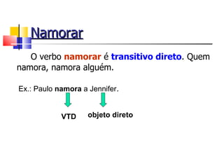 Namorar
   O verbo namorar é transitivo direto. Quem
namora, namora alguém.

Ex.: Paulo namora a Jennifer.


            VTD     objeto direto
 
