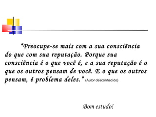“Preocupe-se mais com a sua consciência
do que com sua reputação. Porque sua
consciência é o que você é, e a sua reputação é o
que os outros pensam de você. E o que os outros
pensam, é problema deles.” (Autor desconhecido)


                          Bom estudo!
 