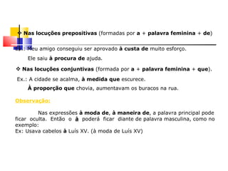  Nas locuções prepositivas (formadas por a + palavra feminina + de)

Ex.: Meu amigo conseguiu ser aprovado à custa de muito esforço.
    Ele saiu à procura de ajuda.

 Nas locuções conjuntivas (formada por a + palavra feminina + que).
Ex.: A cidade se acalma, à medida que escurece.
    À proporção que chovia, aumentavam os buracos na rua.

Observação:

         Nas expressões à moda de, à maneira de, a palavra principal pode
ficar oculta. Então o à poderá ficar diante de palavra masculina, como no
exemplo:
Ex: Usava cabelos à Luís XV. (à moda de Luís XV)
 