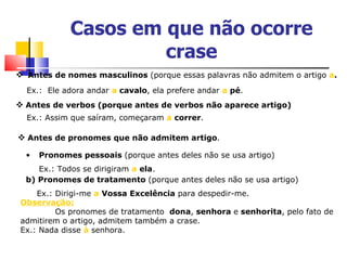 Casos em que não ocorre
                      crase
 Antes de nomes masculinos (porque essas palavras não admitem o artigo a.
  Ex.: Ele adora andar a cavalo, ela prefere andar a pé.
 Antes de verbos (porque antes de verbos não aparece artigo)
  Ex.: Assim que saíram, começaram a correr.

 Antes de pronomes que não admitem artigo.
  •   Pronomes pessoais (porque antes deles não se usa artigo)
     Ex.: Todos se dirigiram a ela.
  b) Pronomes de tratamento (porque antes deles não se usa artigo)
     Ex.: Dirigi-me a Vossa Excelência para despedir-me.
 Observação:
          Os pronomes de tratamento dona, senhora e senhorita, pelo fato de
 admitirem o artigo, admitem também a crase.
 Ex.: Nada disse à senhora.
 
