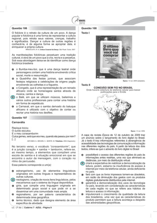 2010
Questão 106                                                                          Questão 108
O folclore é o retrato da cultura de um povo. A dança                                Texto I
popular e folclórica é uma forma de representar a cultura
regional, pois retrata seus valores, crenças, trabalho

conhecê-la, é de alguma forma se apropriar dela, é
enriquecer a própria cultura.
              BREGOLATO, R. A. Cultura Corporal da Dança. São Paulo: Ícone, 2007.


As manifestações folclóricas perpetuam uma tradição
cultural, é obra de um povo que a cria, recria e a perpetua.

folclórica brasileira

    o Bumba-meu-boi, que é uma dança teatral onde
    personagens contam uma história envolvendo crítica
    social, morte e ressurreição.
    a Quadrilha das festas juninas, que associam
                                                                                                                               Época. 12 out. 2009 (adaptado).
    festejos religiosos a celebrações de origens pagãs
    envolvendo as colheitas e a fogueira.                                            Texto II
    o Congado, que é uma representação de um reinado                                              CONEXÃO SEM FIO NO BRASIL
                                                                                           Onde haverá cobertura de telefonia celular para baixar
    africano onde se homenageia santos através de                                                       publicações para o Kindle
    música, cantos e dança.
    o Balé, em que se utilizam músicos, bailarinos e

    em forma de espetáculo.
    o Carnaval, em que o samba derivado do batuque
    africano é utilizado com o objetivo de contar ou
    recriar uma histó
Questão 107
Carnavália

Repique tocou
O surdo escutou                                                                                                                           Época. 12 out. 2009.
E o meu corasamborim
                                                                                     A capa da revista Época de 12 de outubro de 2009 traz
Cuíca gemeu, será que era meu, quando ela passou por mim?
                                                                                     um anúncio sobre o lançamento do livro digital no Brasil.
[...]
                ANTUNES, A.; BROWN, C.; MONTE, M. Tribalistas, 2002 (fragmento).     Já o texto II traz informações referentes à abrangência de
                                                                                     acessibilidade das tecnologias de comunicação e informação
No terceiro verso, o vocábulo “corasamborim”, que                                    nas diferentes regiões do país. A partir da leitura dos dois
é a junção coração + samba + tamborim, refere-se,                                    textos, infere-se que o advento do livro digital no Brasil
ao mesmo tempo, a elementos que compõem uma
escola de samba e à situação emocional em que se                                           possibilitará o acesso das diferentes regiões do país às
encontra o autor da mensagem, com o coração no                                             informações antes restritas, uma vez que eliminará as
ritmo da percussão.                                                                        distâncias, por meio da distribuição virtual.
                                                                                           criará a expectativa de viabilizar a democratização da
Essa palavra corresponde a um(a)

    estrangeirismo, uso de elementos linguísticos                                          no país.
    originados em outras línguas e representativos de                                      fará com que os livros impressos tornem-se obsoletos,
    outras culturas.                                                                       em razão da diminuição dos gastos com os produtos
    neologismo, criação de novos itens linguísticos, pelos                                 digitais gratuitamente distribuídos pela internet.
    mecanismos que o sistema da língua disponibiliza.                                      garantirá a democratização dos usos da tecnologia
    gíria, que compõe uma linguagem originada em                                           no país, levando em consideração as características
    determinado grupo social e que pode vir a se                                           de cada região no que se refere aos hábitos de
    disseminar em uma comunidade mais ampla.                                               leitura e acesso à informação.
    regionalismo, por ser palavra característica de                                        impulsionará o crescimento da qualidade da leitura
                                                                                           dos brasileiros, uma vez que as características do
    termo técnico, dado que designa elemento de área                                       produto permitem que a leitura aconteça a despeito
            a de atividade.                                                                das adversidades geopolíticas.
LC - 2º dia | Caderno 7 - AZUL - Página 9
 